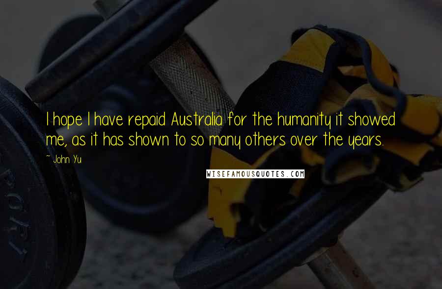 John Yu Quotes: I hope I have repaid Australia for the humanity it showed me, as it has shown to so many others over the years.