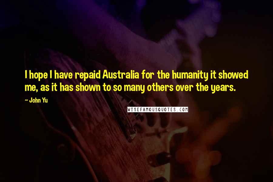 John Yu Quotes: I hope I have repaid Australia for the humanity it showed me, as it has shown to so many others over the years.