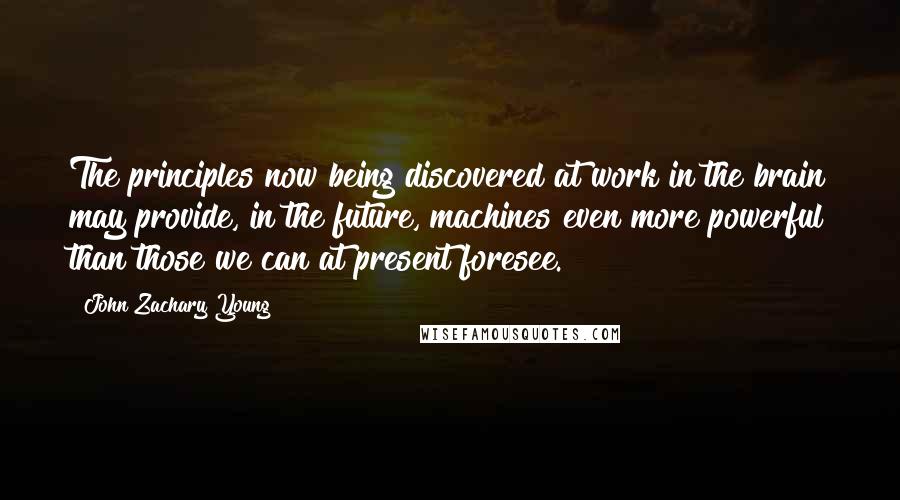 John Zachary Young Quotes: The principles now being discovered at work in the brain may provide, in the future, machines even more powerful than those we can at present foresee.