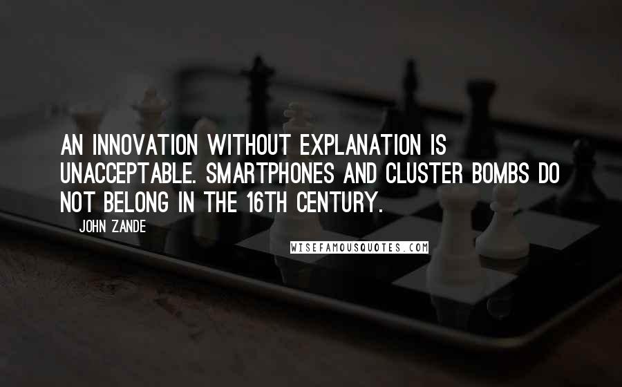 John Zande Quotes: An innovation without explanation is unacceptable. Smartphones and cluster bombs do not belong in the 16th Century.