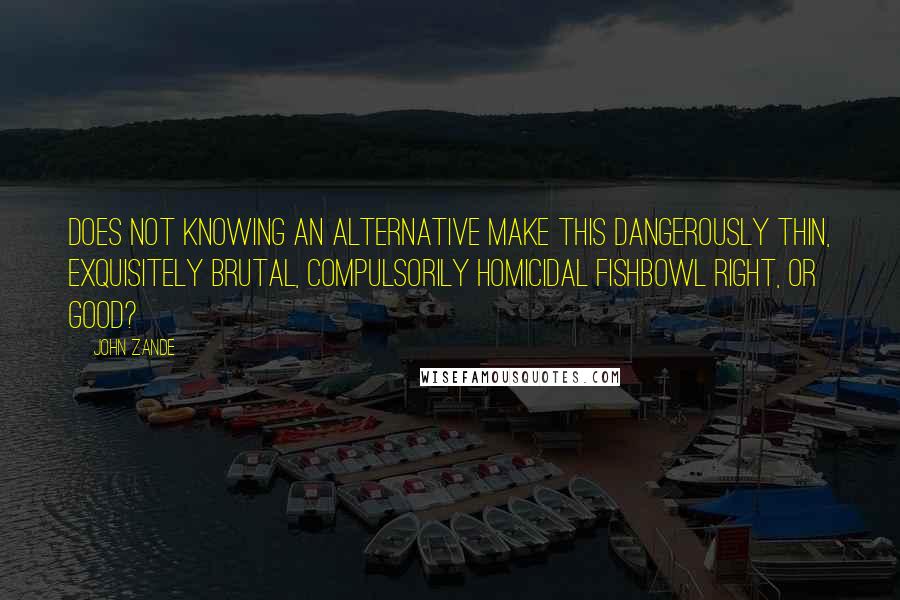 John Zande Quotes: Does not knowing an alternative make this dangerously thin, exquisitely brutal, compulsorily homicidal fishbowl right, or good?