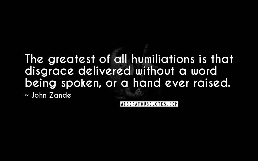 John Zande Quotes: The greatest of all humiliations is that disgrace delivered without a word being spoken, or a hand ever raised.