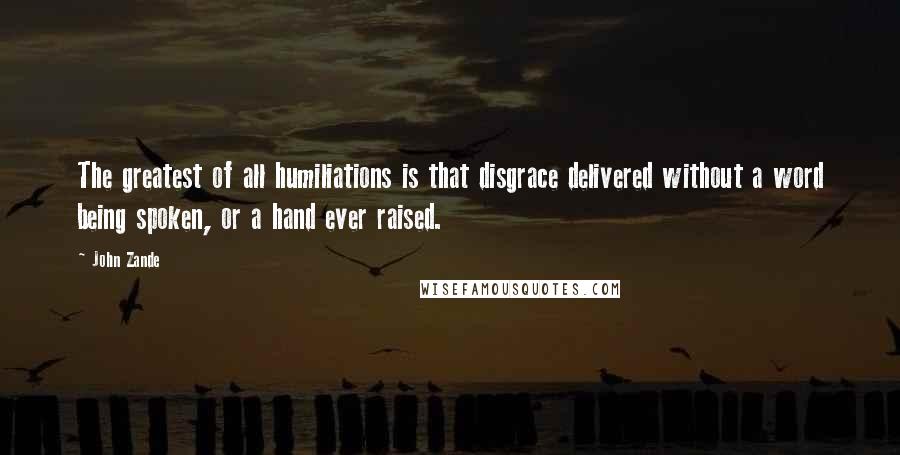 John Zande Quotes: The greatest of all humiliations is that disgrace delivered without a word being spoken, or a hand ever raised.
