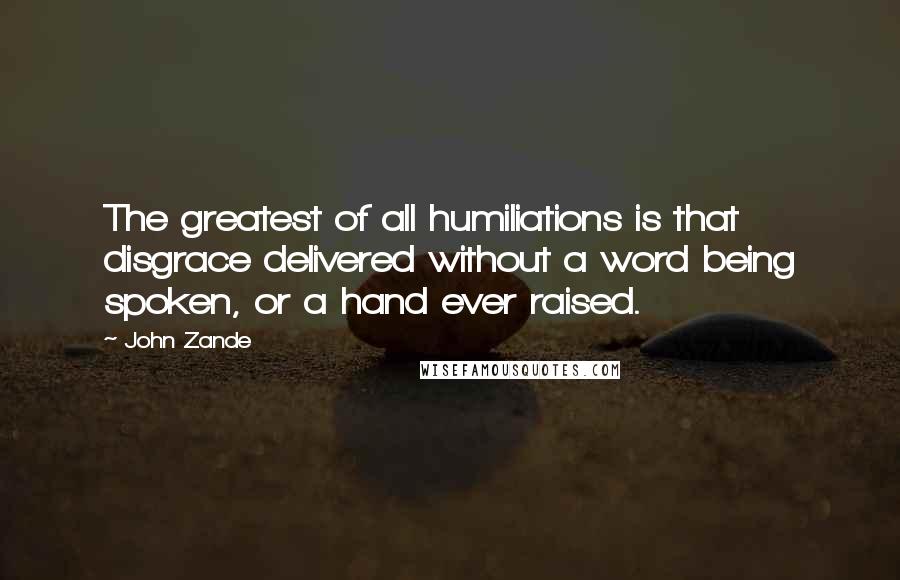 John Zande Quotes: The greatest of all humiliations is that disgrace delivered without a word being spoken, or a hand ever raised.