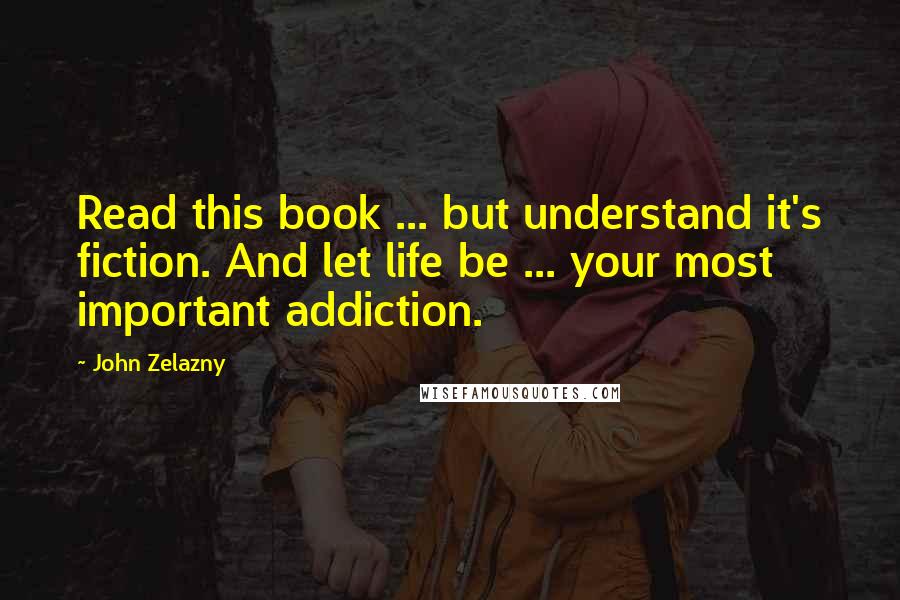 John Zelazny Quotes: Read this book ... but understand it's fiction. And let life be ... your most important addiction.