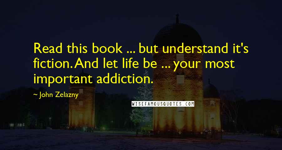 John Zelazny Quotes: Read this book ... but understand it's fiction. And let life be ... your most important addiction.