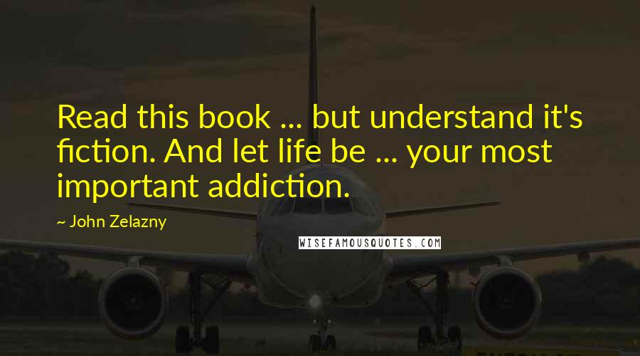 John Zelazny Quotes: Read this book ... but understand it's fiction. And let life be ... your most important addiction.