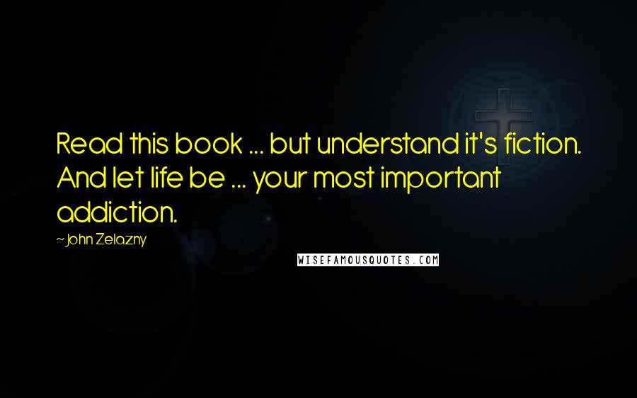 John Zelazny Quotes: Read this book ... but understand it's fiction. And let life be ... your most important addiction.