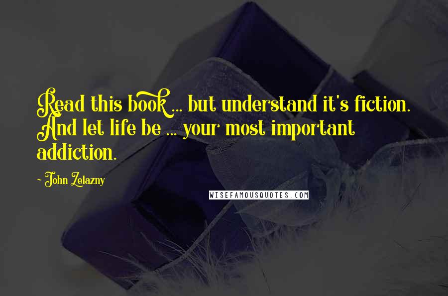 John Zelazny Quotes: Read this book ... but understand it's fiction. And let life be ... your most important addiction.