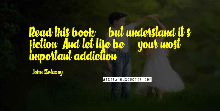 John Zelazny Quotes: Read this book ... but understand it's fiction. And let life be ... your most important addiction.