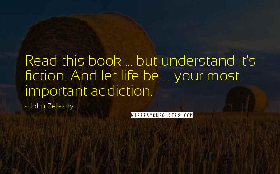 John Zelazny Quotes: Read this book ... but understand it's fiction. And let life be ... your most important addiction.