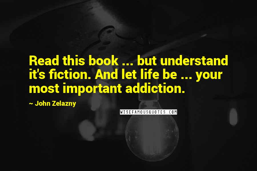 John Zelazny Quotes: Read this book ... but understand it's fiction. And let life be ... your most important addiction.