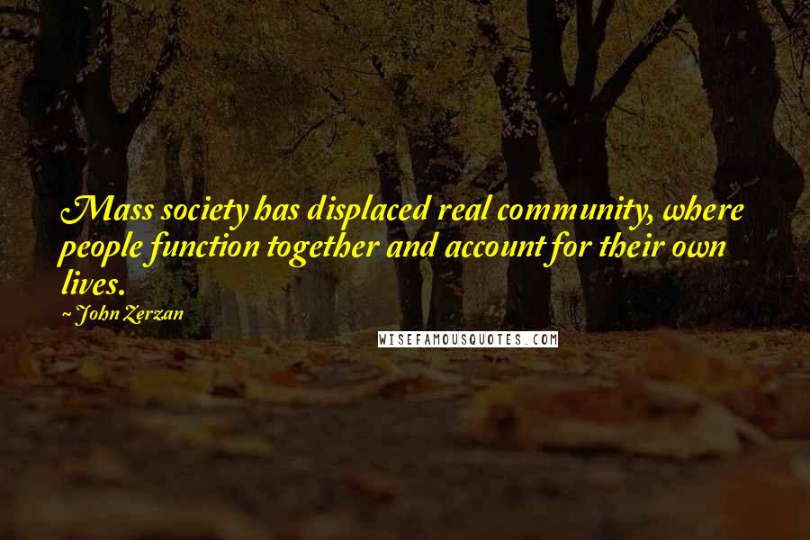 John Zerzan Quotes: Mass society has displaced real community, where people function together and account for their own lives.