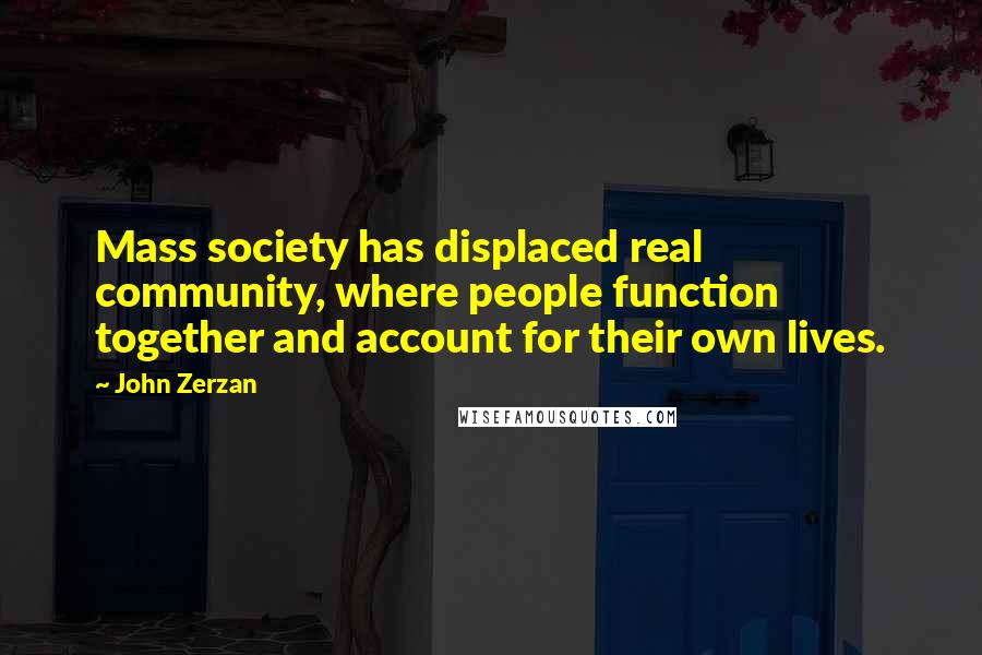 John Zerzan Quotes: Mass society has displaced real community, where people function together and account for their own lives.