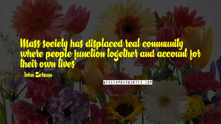 John Zerzan Quotes: Mass society has displaced real community, where people function together and account for their own lives.