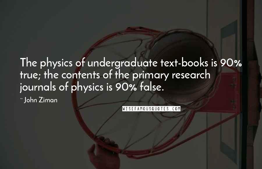 John Ziman Quotes: The physics of undergraduate text-books is 90% true; the contents of the primary research journals of physics is 90% false.