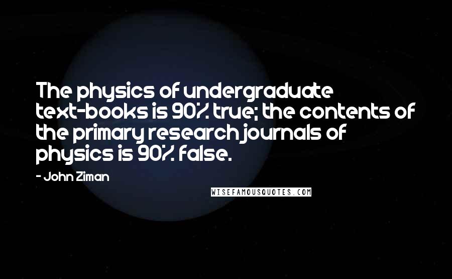 John Ziman Quotes: The physics of undergraduate text-books is 90% true; the contents of the primary research journals of physics is 90% false.