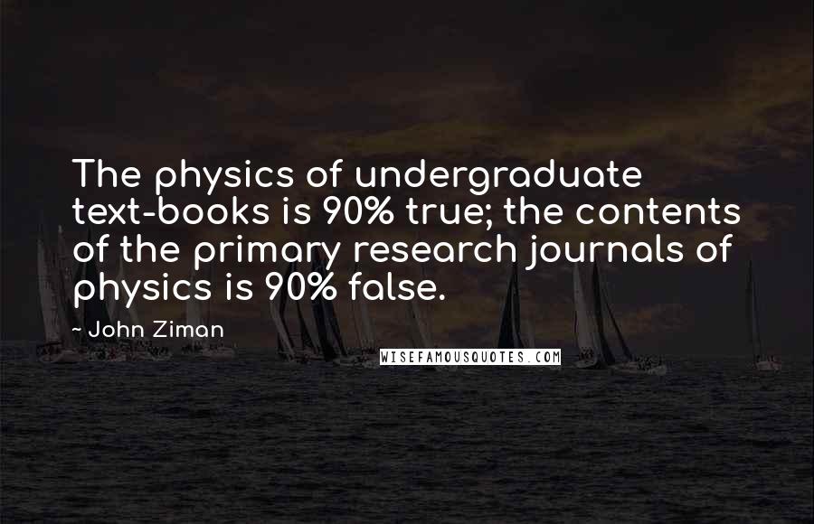 John Ziman Quotes: The physics of undergraduate text-books is 90% true; the contents of the primary research journals of physics is 90% false.
