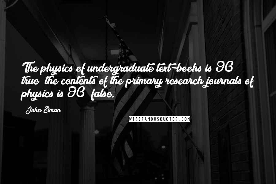 John Ziman Quotes: The physics of undergraduate text-books is 90% true; the contents of the primary research journals of physics is 90% false.