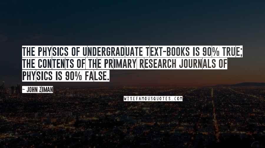 John Ziman Quotes: The physics of undergraduate text-books is 90% true; the contents of the primary research journals of physics is 90% false.