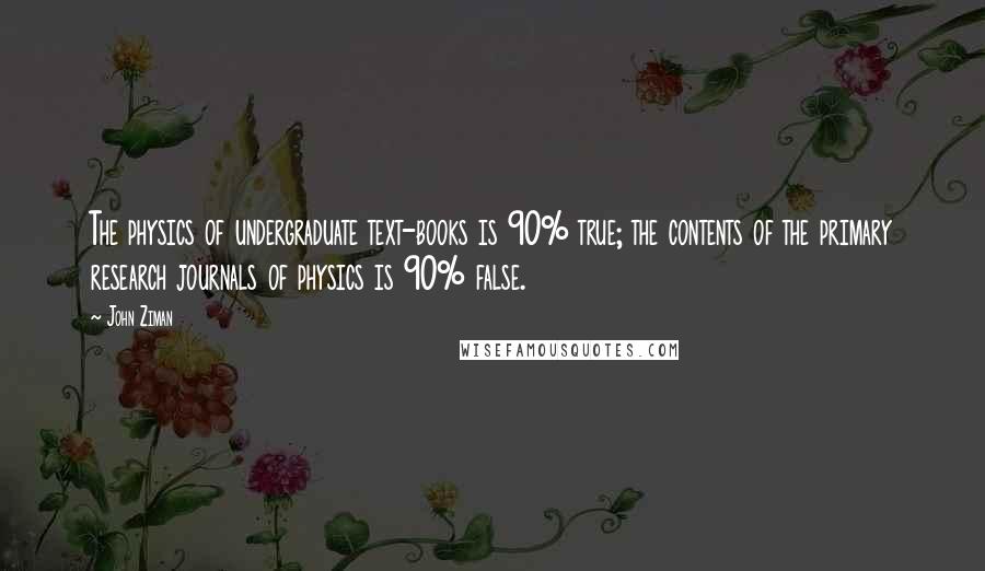 John Ziman Quotes: The physics of undergraduate text-books is 90% true; the contents of the primary research journals of physics is 90% false.