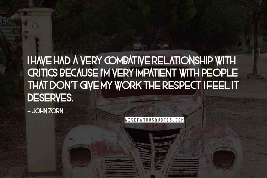 John Zorn Quotes: I have had a very combative relationship with critics because I'm very impatient with people that don't give my work the respect I feel it deserves.