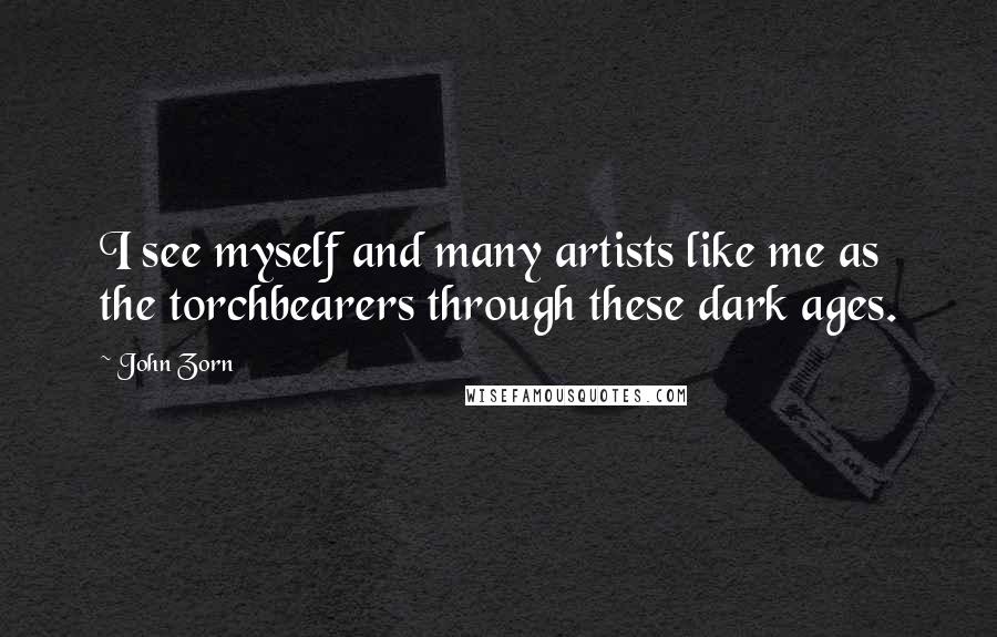 John Zorn Quotes: I see myself and many artists like me as the torchbearers through these dark ages.