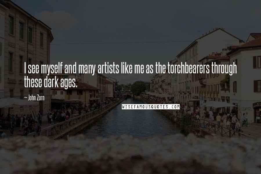 John Zorn Quotes: I see myself and many artists like me as the torchbearers through these dark ages.