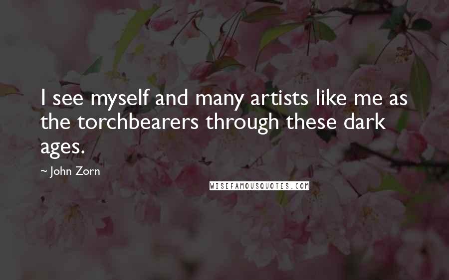 John Zorn Quotes: I see myself and many artists like me as the torchbearers through these dark ages.