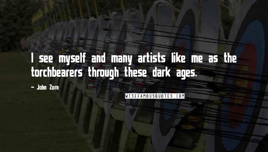 John Zorn Quotes: I see myself and many artists like me as the torchbearers through these dark ages.