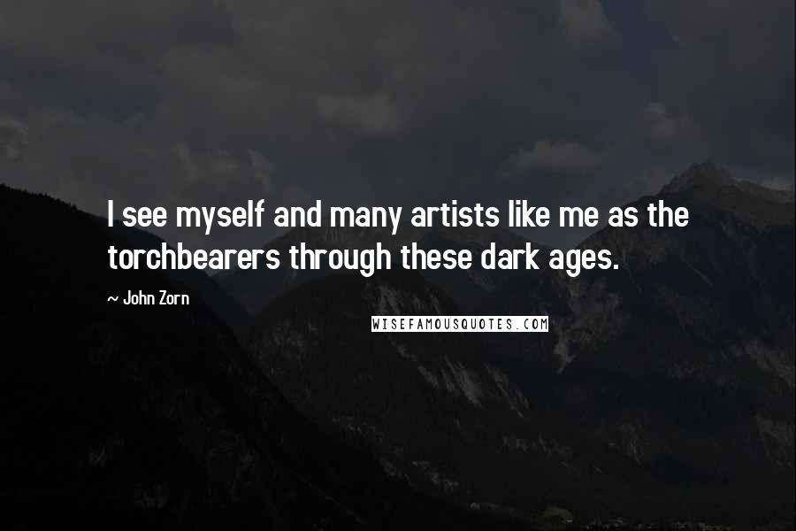 John Zorn Quotes: I see myself and many artists like me as the torchbearers through these dark ages.