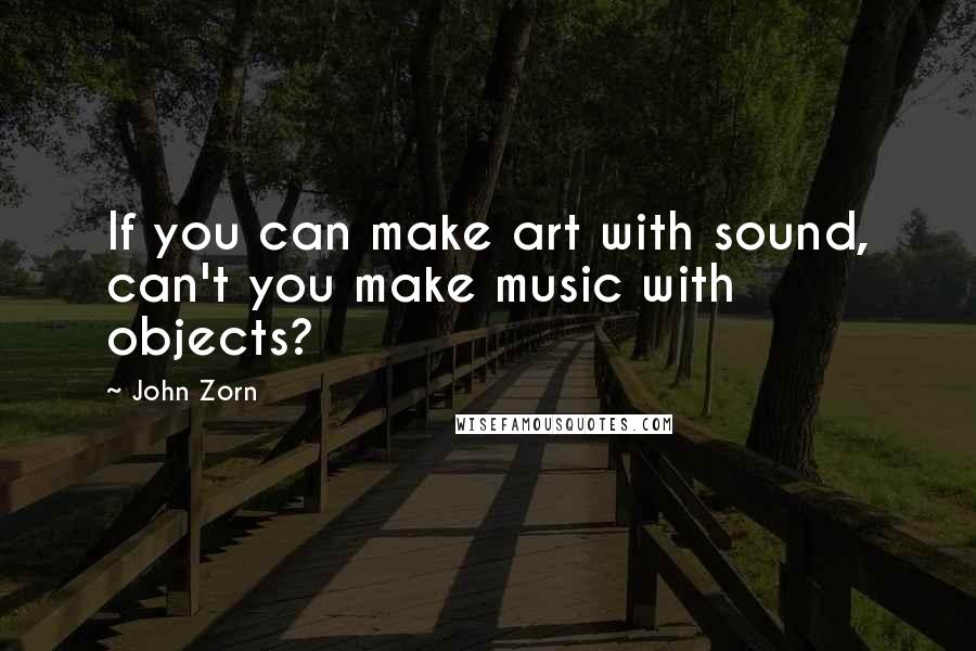 John Zorn Quotes: If you can make art with sound, can't you make music with objects?