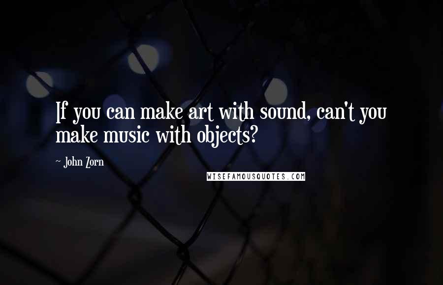 John Zorn Quotes: If you can make art with sound, can't you make music with objects?