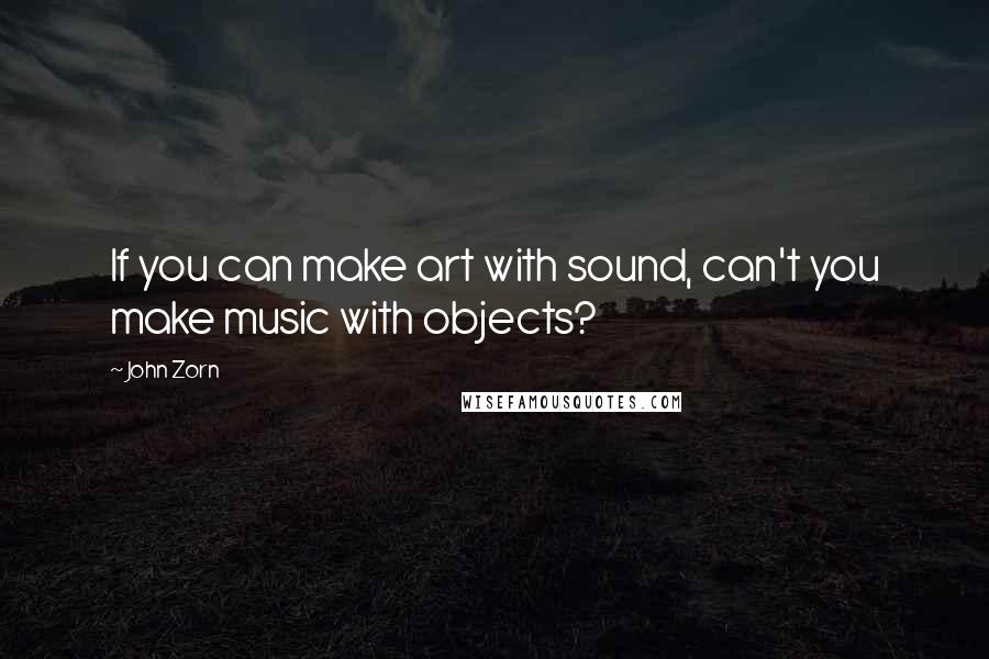 John Zorn Quotes: If you can make art with sound, can't you make music with objects?