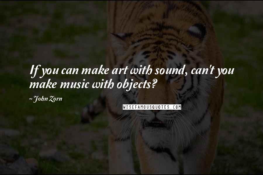 John Zorn Quotes: If you can make art with sound, can't you make music with objects?