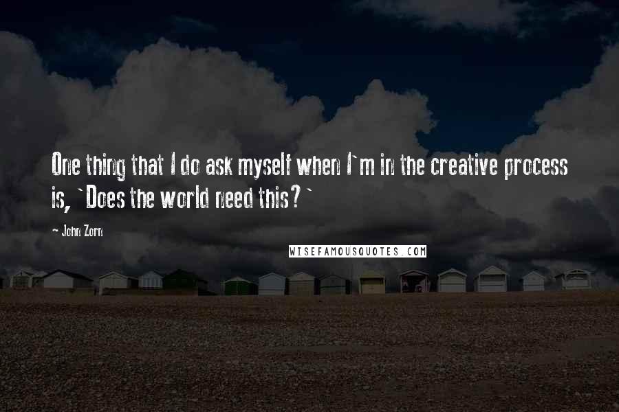 John Zorn Quotes: One thing that I do ask myself when I'm in the creative process is, 'Does the world need this?'