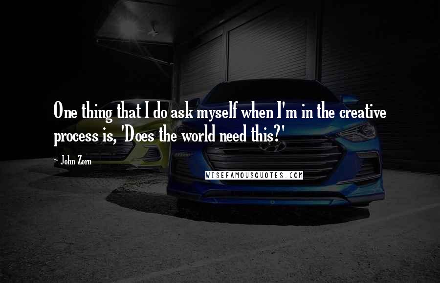 John Zorn Quotes: One thing that I do ask myself when I'm in the creative process is, 'Does the world need this?'