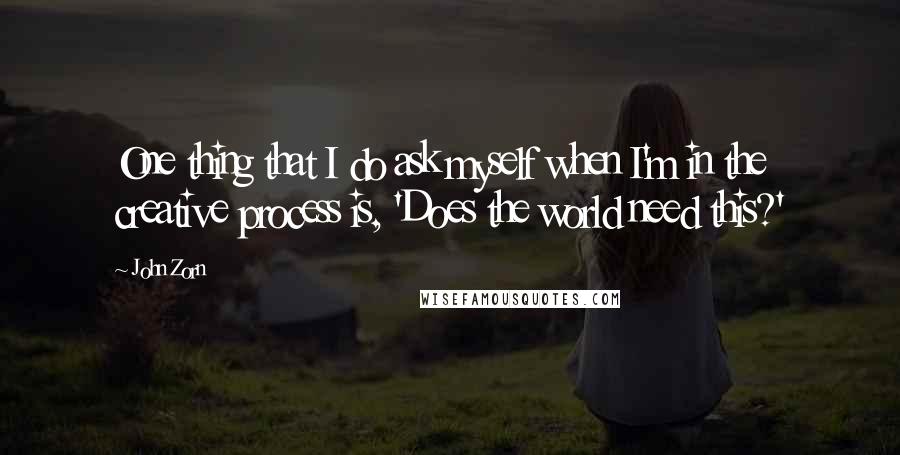 John Zorn Quotes: One thing that I do ask myself when I'm in the creative process is, 'Does the world need this?'