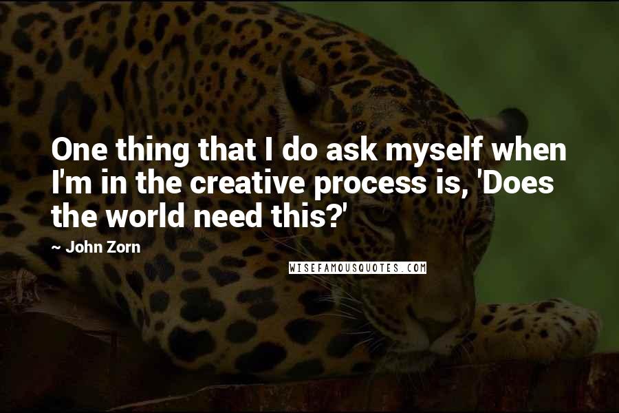 John Zorn Quotes: One thing that I do ask myself when I'm in the creative process is, 'Does the world need this?'