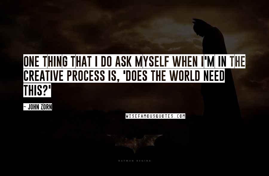 John Zorn Quotes: One thing that I do ask myself when I'm in the creative process is, 'Does the world need this?'