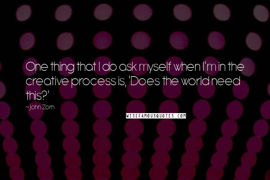 John Zorn Quotes: One thing that I do ask myself when I'm in the creative process is, 'Does the world need this?'