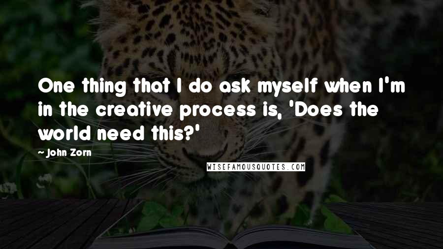 John Zorn Quotes: One thing that I do ask myself when I'm in the creative process is, 'Does the world need this?'