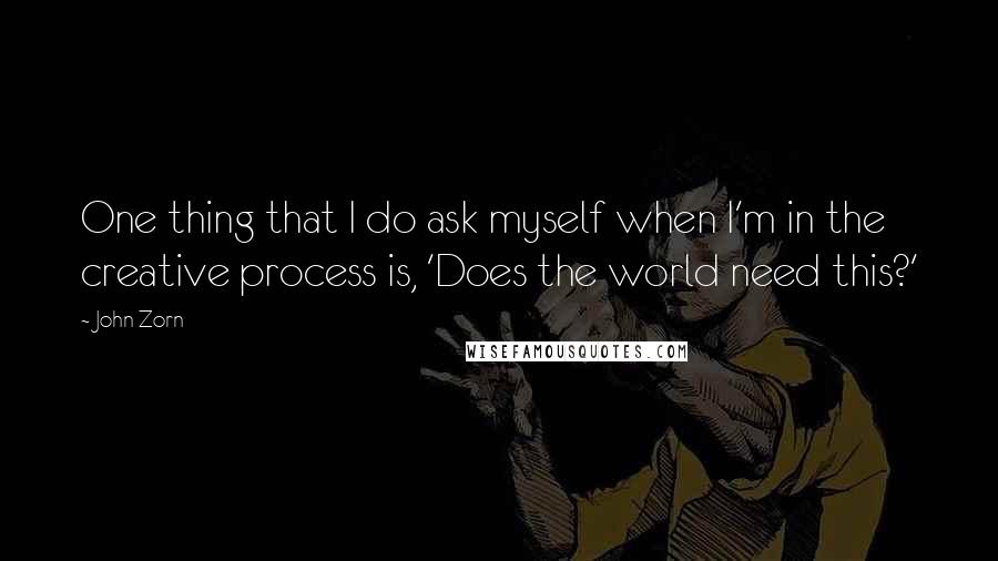 John Zorn Quotes: One thing that I do ask myself when I'm in the creative process is, 'Does the world need this?'