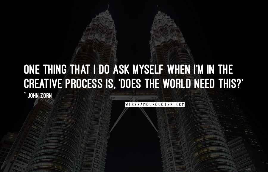 John Zorn Quotes: One thing that I do ask myself when I'm in the creative process is, 'Does the world need this?'