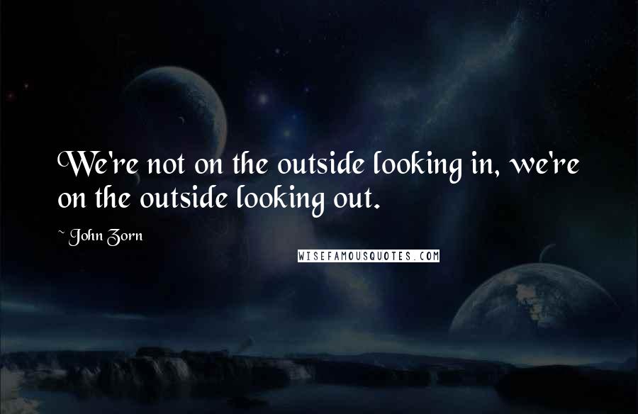 John Zorn Quotes: We're not on the outside looking in, we're on the outside looking out.