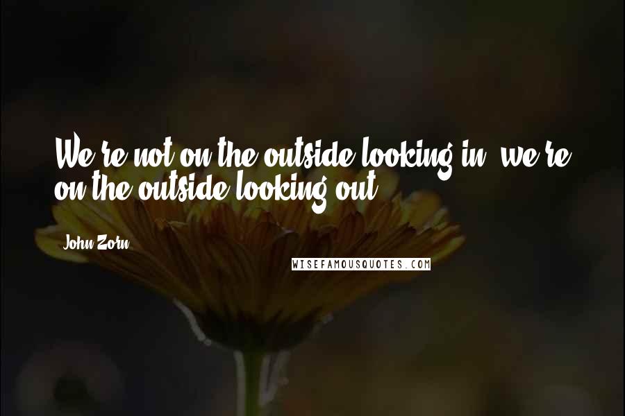 John Zorn Quotes: We're not on the outside looking in, we're on the outside looking out.