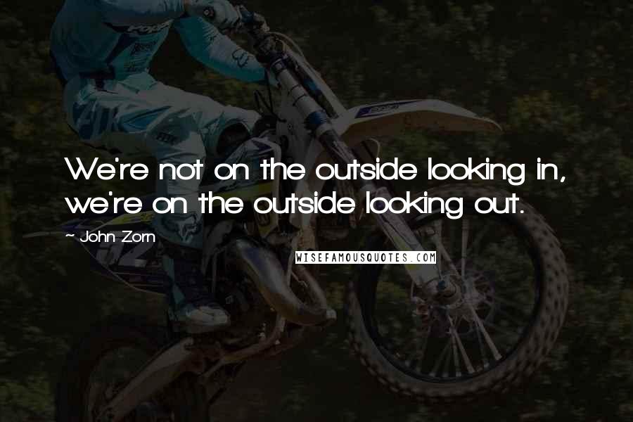 John Zorn Quotes: We're not on the outside looking in, we're on the outside looking out.