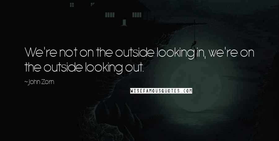 John Zorn Quotes: We're not on the outside looking in, we're on the outside looking out.