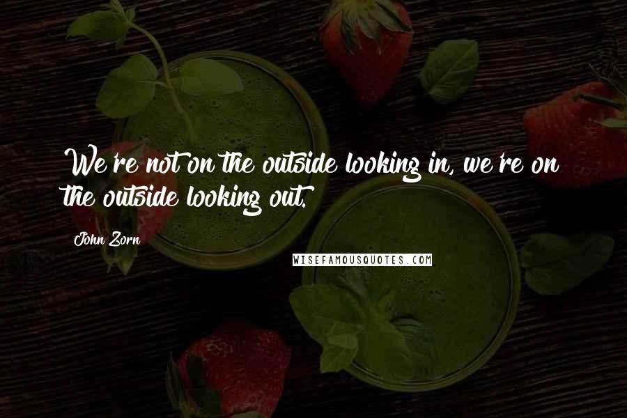 John Zorn Quotes: We're not on the outside looking in, we're on the outside looking out.