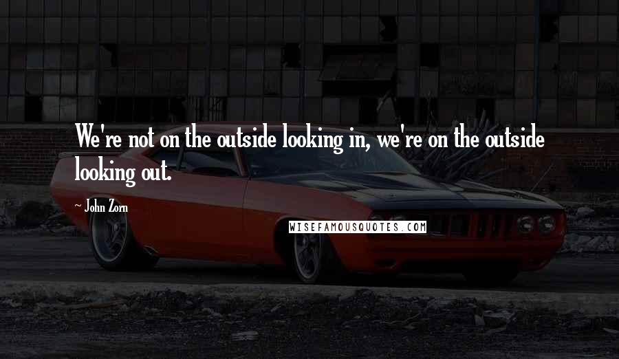 John Zorn Quotes: We're not on the outside looking in, we're on the outside looking out.